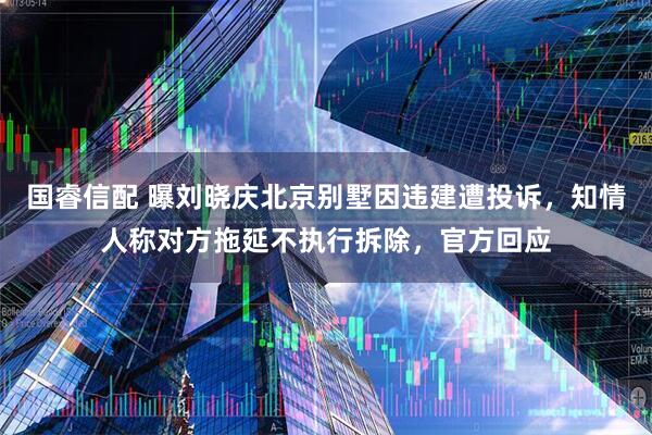 国睿信配 曝刘晓庆北京别墅因违建遭投诉，知情人称对方拖延不执行拆除，官方回应