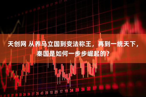 天创网 从养马立国到变法称王，再到一统天下，秦国是如何一步步崛起的？