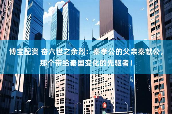 博宝配资 奋六世之余烈：秦孝公的父亲秦献公，那个带给秦国变化的先驱者！
