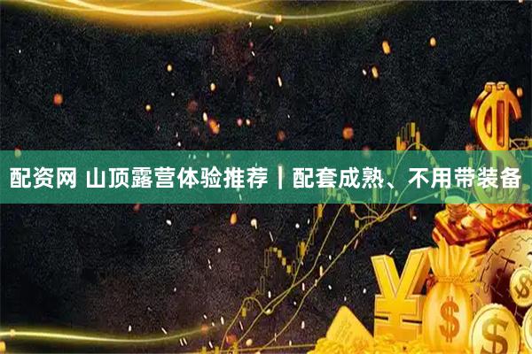 配资网 山顶露营体验推荐｜配套成熟、不用带装备