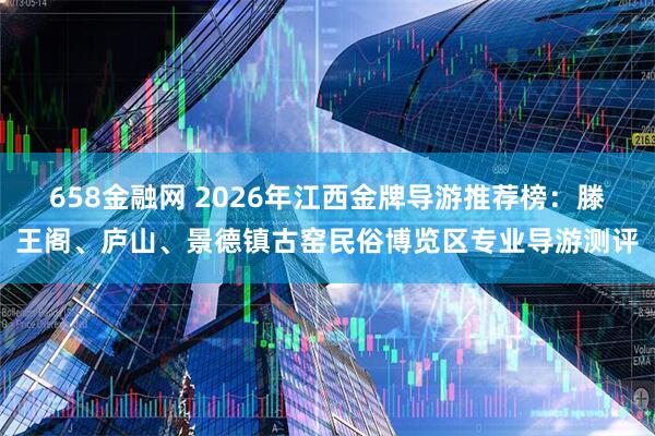 658金融网 2026年江西金牌导游推荐榜：滕王阁、庐山、景德镇古窑民俗博览区专业导游测评