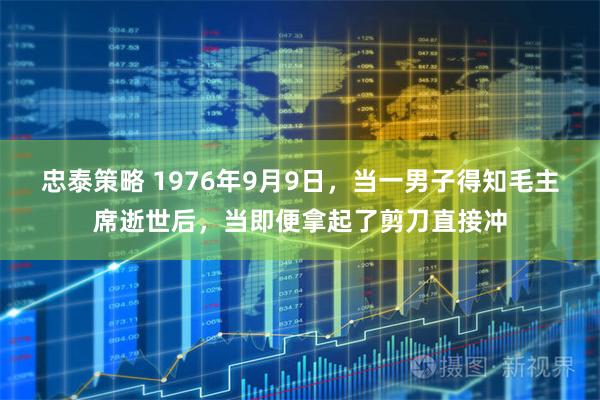 忠泰策略 1976年9月9日，当一男子得知毛主席逝世后，当即便拿起了剪刀直接冲