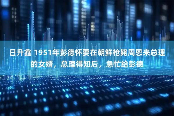 日升鑫 1951年彭德怀要在朝鲜枪毙周恩来总理的女婿，总理得知后，急忙给彭德