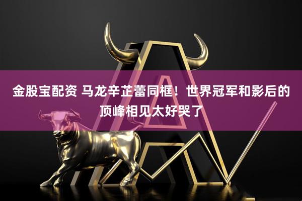 金股宝配资 马龙辛芷蕾同框！世界冠军和影后的顶峰相见太好哭了