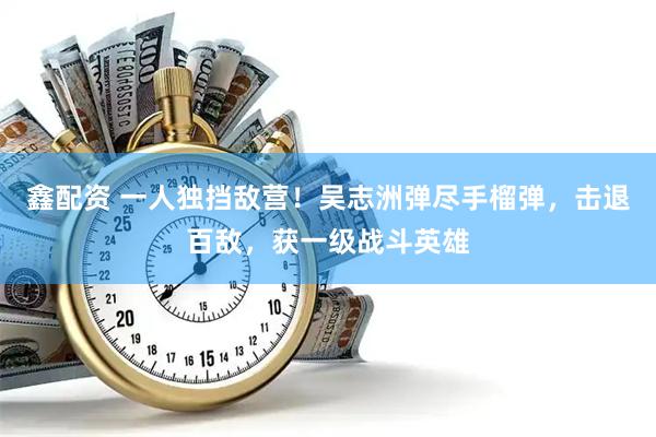 鑫配资 一人独挡敌营！吴志洲弹尽手榴弹，击退百敌，获一级战斗英雄