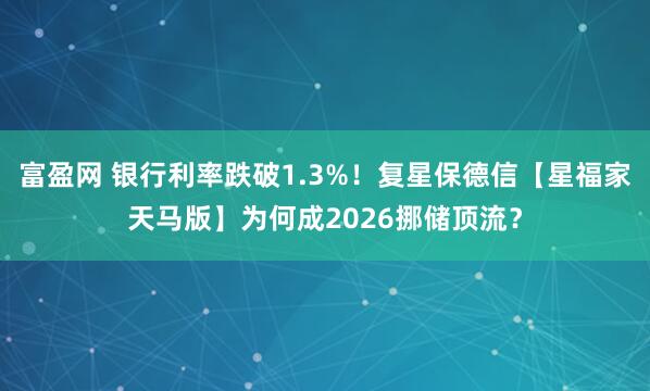 富盈网 银行利率跌破1.3%！复星保德信【星福家天马版】为何成2026挪储顶流？