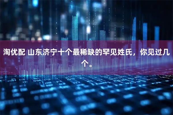 淘优配 山东济宁十个最稀缺的罕见姓氏，你见过几个。