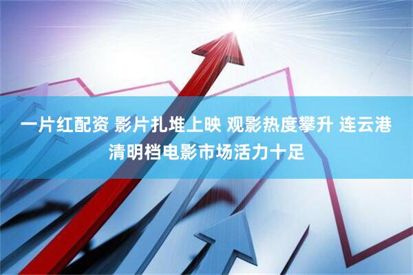 一片红配资 影片扎堆上映 观影热度攀升 连云港清明档电影市场活力十足