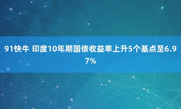 91快牛 印度10年期国债收益率上升5个基点至6.97%
