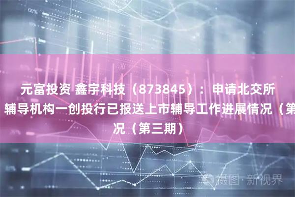 元富投资 鑫宇科技（873845）：申请北交所上市，辅导机构一创投行已报送上市辅导工作进展情况（第三期）
