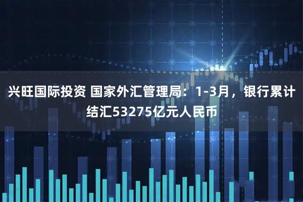 兴旺国际投资 国家外汇管理局：1-3月，银行累计结汇53275亿元人民币