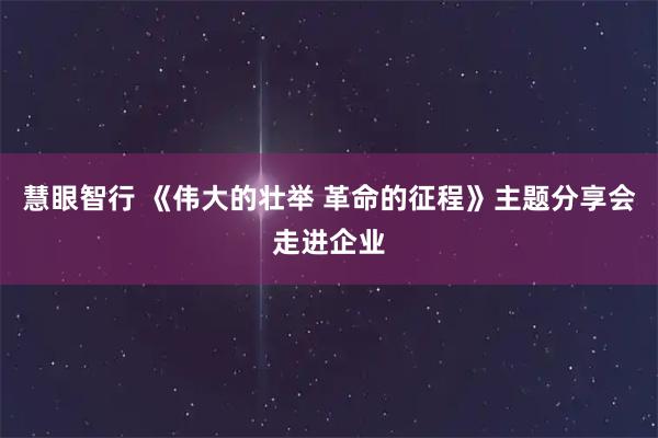 慧眼智行 《伟大的壮举 革命的征程》主题分享会走进企业