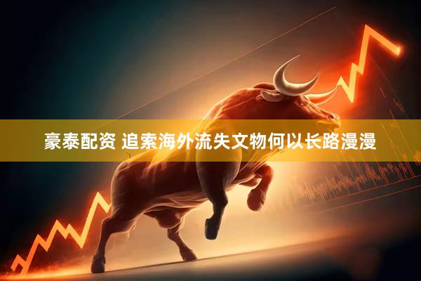 豪泰配资 追索海外流失文物何以长路漫漫