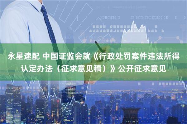 永星速配 中国证监会就《行政处罚案件违法所得认定办法（征求意见稿）》公开征求意见