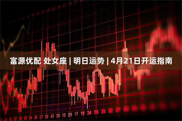 富源优配 处女座 | 明日运势 | 4月21日开运指南
