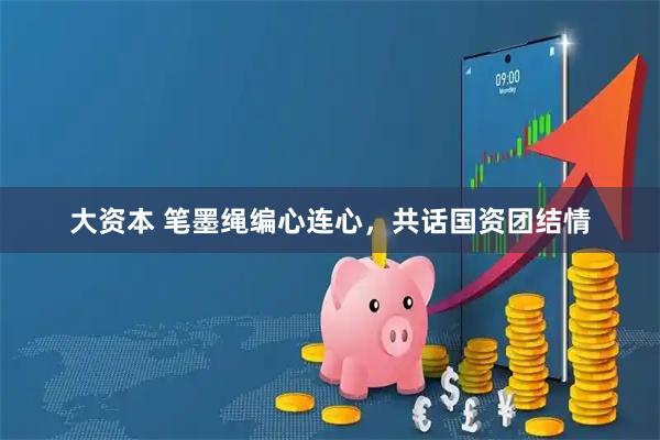 大资本 笔墨绳编心连心，共话国资团结情