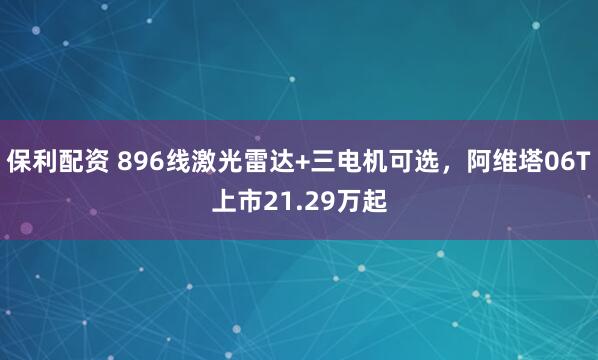 保利配资 896线激光雷达+三电机可选，阿维塔06T上市21.29万起