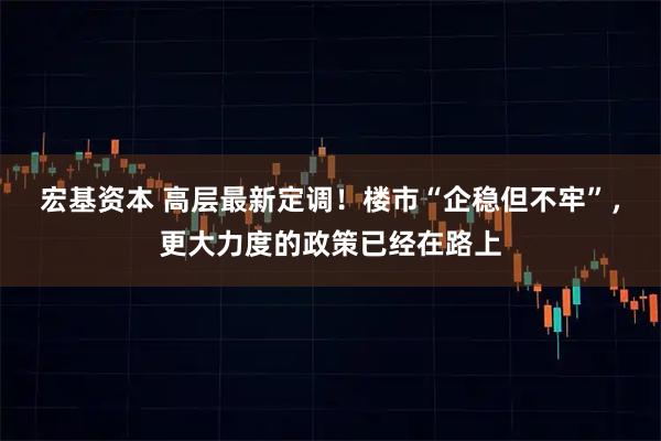 宏基资本 高层最新定调！楼市“企稳但不牢”，更大力度的政策已经在路上