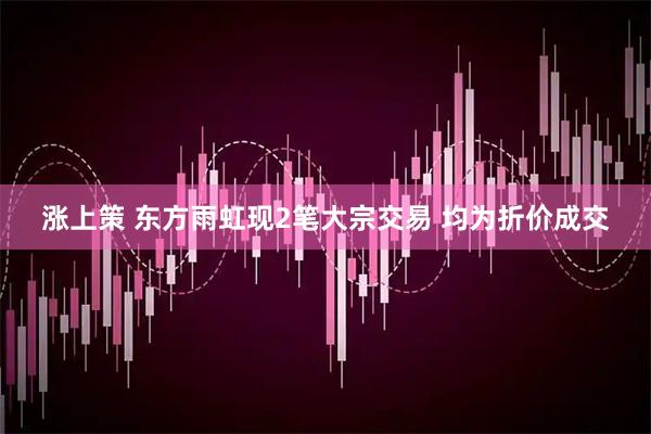 涨上策 东方雨虹现2笔大宗交易 均为折价成交