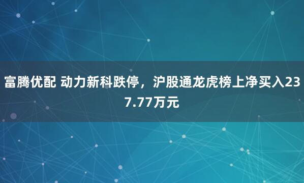 富腾优配 动力新科跌停，沪股通龙虎榜上净买入237.77万元