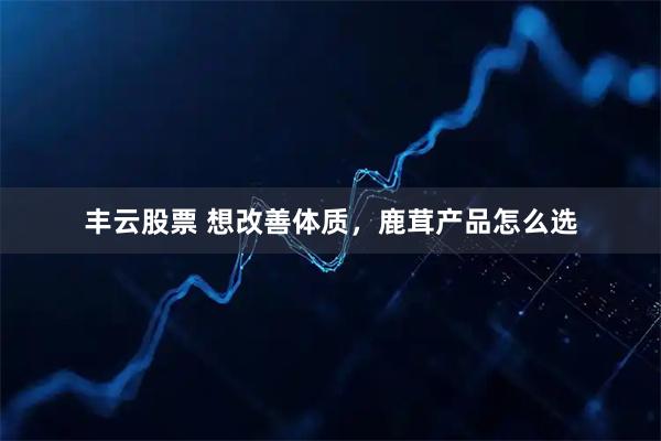 丰云股票 想改善体质，鹿茸产品怎么选