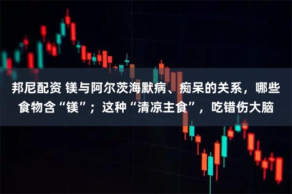 邦尼配资 镁与阿尔茨海默病、痴呆的关系，哪些食物含“镁”；这种“清凉主食”，吃错伤大脑