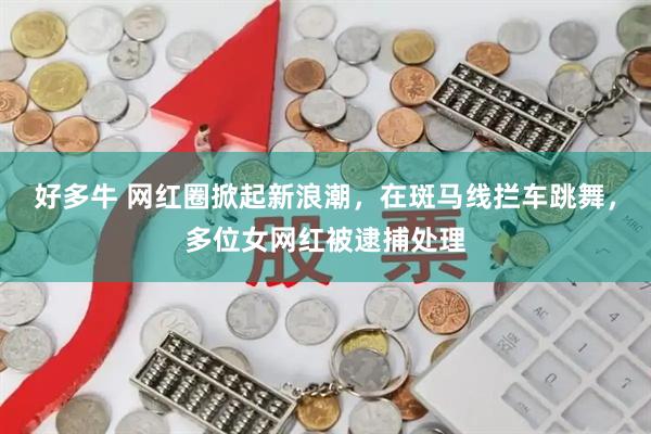 好多牛 网红圈掀起新浪潮，在斑马线拦车跳舞，多位女网红被逮捕处理