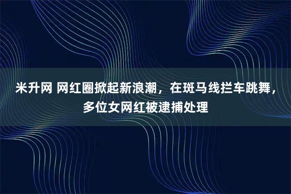 米升网 网红圈掀起新浪潮，在斑马线拦车跳舞，多位女网红被逮捕处理