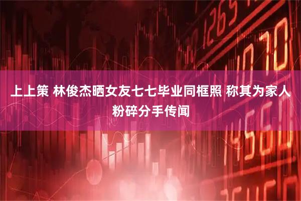 上上策 林俊杰晒女友七七毕业同框照 称其为家人粉碎分手传闻