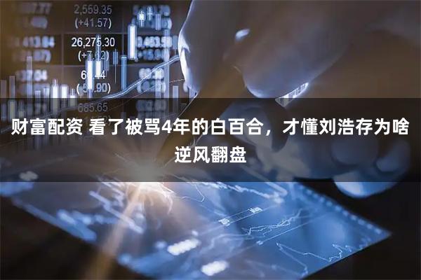 财富配资 看了被骂4年的白百合，才懂刘浩存为啥逆风翻盘