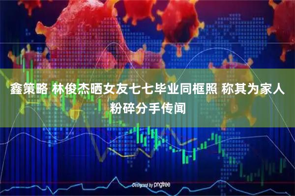 鑫策略 林俊杰晒女友七七毕业同框照 称其为家人粉碎分手传闻
