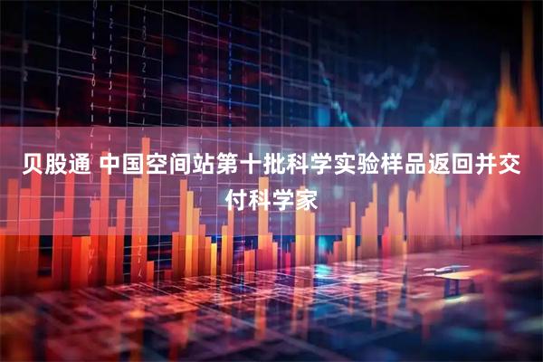 贝股通 中国空间站第十批科学实验样品返回并交付科学家
