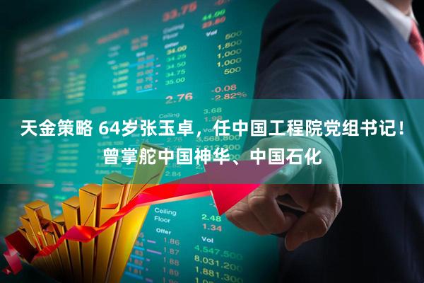 天金策略 64岁张玉卓，任中国工程院党组书记！曾掌舵中国神华、中国石化