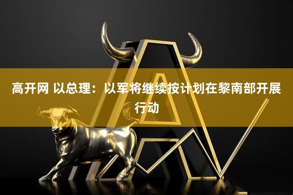 高开网 以总理：以军将继续按计划在黎南部开展行动