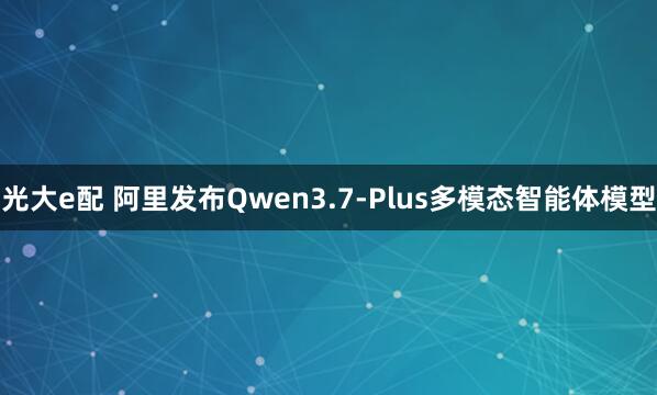 光大e配 阿里发布Qwen3.7-Plus多模态智能体模型