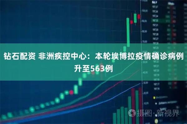 钻石配资 非洲疾控中心：本轮埃博拉疫情确诊病例升至563例