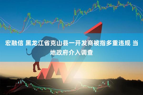 宏融信 黑龙江省克山县一开发商被指多重违规 当地政府介入调查