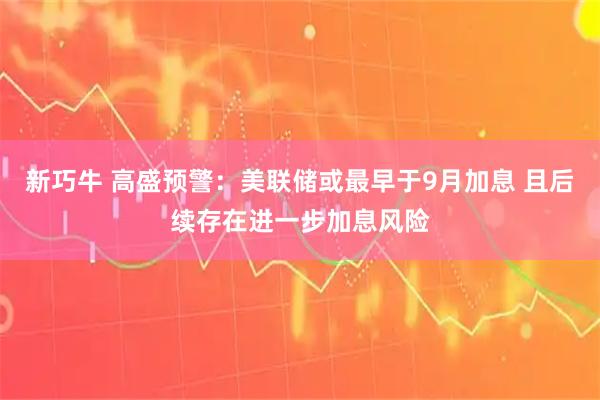 新巧牛 高盛预警：美联储或最早于9月加息 且后续存在进一步加息风险