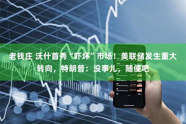 老钱庄 沃什首秀“吓坏”市场！美联储发生重大转向，特朗普：没事儿，随便吧