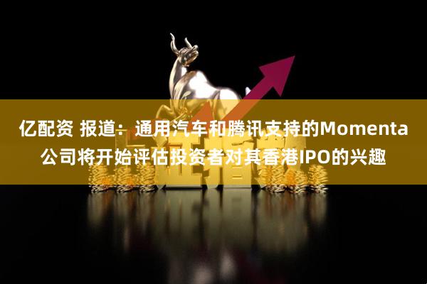 亿配资 报道：通用汽车和腾讯支持的Momenta公司将开始评估投资者对其香港IPO的兴趣