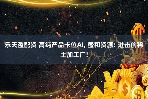 乐天盈配资 高纯产品卡位AI, 盛和资源: 进击的稀土加工厂!