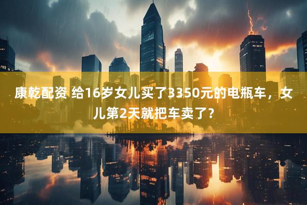 康乾配资 给16岁女儿买了3350元的电瓶车，女儿第2天就把车卖了？