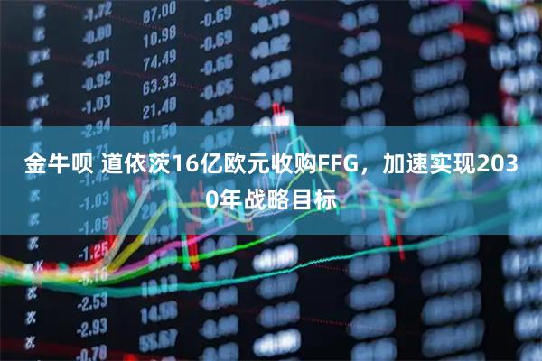 金牛呗 道依茨16亿欧元收购FFG，加速实现2030年战略目标