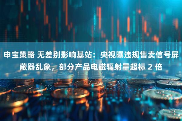 申宝策略 无差别影响基站：央视曝违规售卖信号屏蔽器乱象，部分产品电磁辐射量超标 2 倍