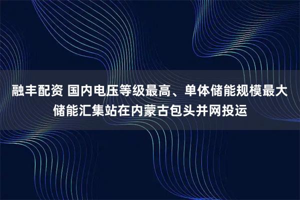 融丰配资 国内电压等级最高、单体储能规模最大储能汇集站在内蒙古包头并网投运