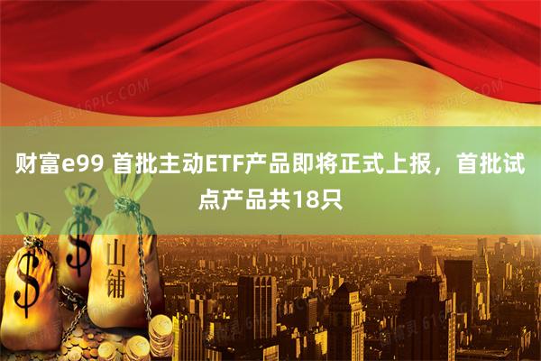 财富e99 首批主动ETF产品即将正式上报，首批试点产品共18只