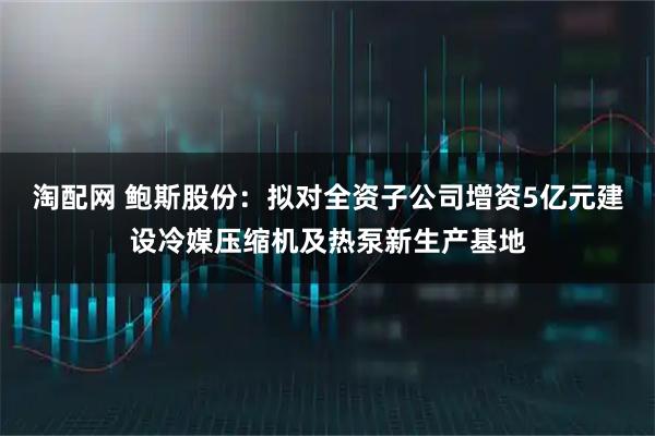 淘配网 鲍斯股份：拟对全资子公司增资5亿元建设冷媒压缩机及热泵新生产基地