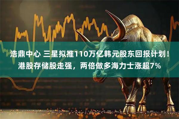 浩鼎中心 三星拟推110万亿韩元股东回报计划！港股存储股走强，两倍做多海力士涨超7%